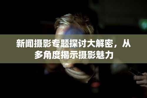 新闻摄影专题探讨大解密，从多角度揭示摄影魅力