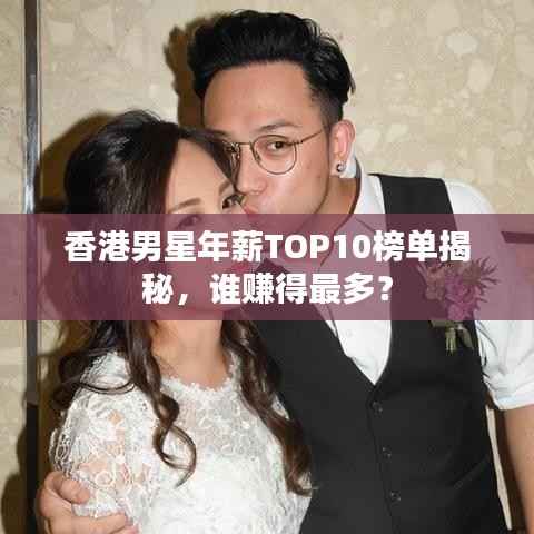 香港男星年薪TOP10榜单揭秘,谁赚得最多?