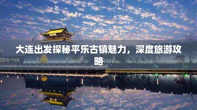 大连出发探秘平乐古镇魅力，深度旅游攻略